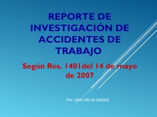 REPORTE DE
INVESTIGACIÓN DE
ACCIDENTES DE
TRABAJO
Según Res. 1401del 14 de mayo
de 2007
Por: ANA DELIA SAENZ
 
