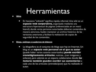 •   Wikis
               Herramientas
      •     En hawaiano "wikiwiki" signiﬁca: rápido, informal. Una wiki es un
            espacio web corporativo, organizado mediante una
            estructura hipertextual de páginas (referenciadas en un menú
            lateral), donde varias personas autorizadas elaboran contenidos de
            manera asíncrona. Suelen mantener un archivo histórico de las
            versiones anteriores y facilitan la realización de copias de
            seguridad de los contenidos.

•   Blogs, weblogs o cuadernos de bitácora

      •     La blogosfera es el conjunto de blogs que hay en Internet. Un
            blog es un espacio web personal en el que su autor
            (puede haber varios autores autorizados) puede escribir
            cronológicamente artículos, noticias...(con imágenes y
            enlaces), pero además es un espacio colaborativo donde los
            lectores también pueden escribir sus comentarios a
            cada uno de los artículos (entradas/post) que ha realizado el
            autor.
 