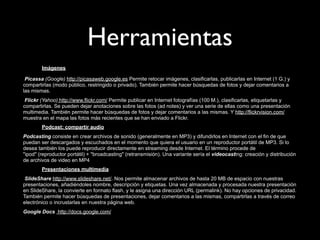 Herramientas
        Imágenes

 Picassa (Google) http://picasaweb.google.es Permite retocar imágenes, clasificarlas, publicarlas en Internet (1 G.) y
compartirlas (modo público, restringido o privado). También permite hacer búsquedas de fotos y dejar comentarios a
las mismas.
 Flickr (Yahoo) http://www.flickr.com/ Permite publicar en Internet fotografías (100 M.), clasificarlas, etiquetarlas y
compartirlas. Se pueden dejar anotaciones sobre las fotos (ad notes) y ver una serie de ellas como una presentación
multimedia. También permite hacer búsquedas de fotos y dejar comentarios a las mismas. Y http://flickrvision.com/
muestra en el mapa las fotos más recientes que se han enviado a Flickr.
        Podcast: compartir audio
Podcasting consiste en crear archivos de sonido (generalmente en MP3) y difundirlos en Internet con el fin de que
puedan ser descargados y escuchados en el momento que quiera el usuario en un reproductor portátil de MP3. Si lo
desea también los puede reproducir directamente en streaming desde Internet. El término procede de
"ipod" (reproductor portátil) + "broadcasting" (retransmisión). Una variante sería el videocasting: creación y distribución
de archivos de video en MP4
        Presentaciones multimedia
 SlideShare http://www.slideshare.net/. Nos permite almacenar archivos de hasta 20 MB de espacio con nuestras
presentaciones, añadiéndoles nombre, descripción y etiquetas. Una vez almacenada y procesada nuestra presentación
en SlideShare, la convierte en formato flash, y le asigna una dirección URL (permalink). No hay opciones de privacidad.
También permite hacer búsquedas de presentaciones, dejar comentarios a las mismas, compartirlas a través de correo
electrónico o incrustarlas en nuestra página web.
Google Docs http://docs.google.com/
 