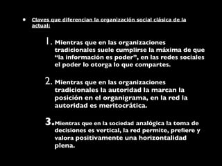 •   Claves que diferencian la organización social clásica de la
    actual:


        1. Mientras que en las organizaciones
            tradicionales suele cumplirse la máxima de que
            “la información es poder”, en las redes sociales
            el poder lo otorga lo que compartes.

        2. Mientras que en las organizaciones
            tradicionales la autoridad la marcan la
            posición en el organigrama, en la red la
            autoridad es meritocrática.

        3.Mientras que en la sociedad analógica la toma de
            decisiones es vertical, la red permite, preﬁere y
            valora positivamente una horizontalidad
            plena.
 