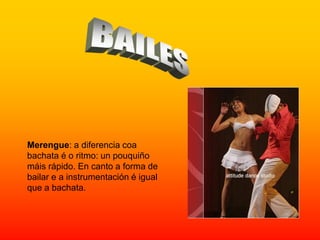 Merengue: a diferencia coa
bachata é o ritmo: un pouquiño
máis rápido. En canto a forma de
bailar e a instrumentación é igual
que a bachata.
 