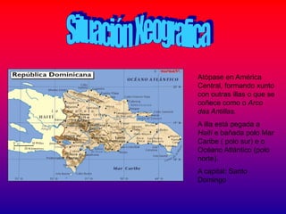 Atópase en América
Central, formando xunto
con outras illas o que se
coñece como o Arco
das Antillas.
A illa está pegada a
Haití e bañada polo Mar
Caribe ( polo sur) e o
Océano Atlántico (polo
norte).
A capital: Santo
Domingo
 