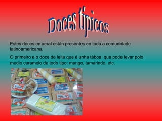 Estes doces en xeral están presentes en toda a comunidade
latinoamericana.
O primeiro e o doce de leite que é unha táboa que pode levar polo
medio caramelo de todo tipo: mango, tamarindo, etc.
 