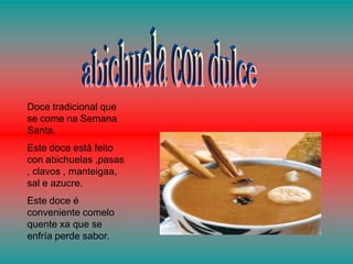 Doce tradicional que
se come na Semana
Santa.
Este doce está feito
con abichuelas ,pasas
, clavos , manteigaa,
sal e azucre.
Este doce é
conveniente comelo
quente xa que se
enfría perde sabor.
 