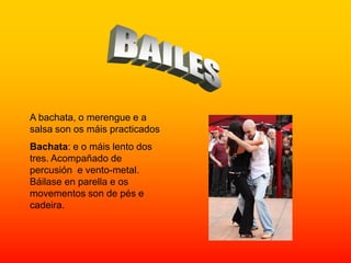 A bachata, o merengue e a
salsa son os máis practicados
Bachata: e o máis lento dos
tres. Acompañado de
percusión e vento-metal.
Báilase en parella e os
movementos son de pés e
cadeira.
 