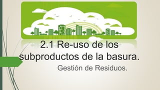 2.1 Re-uso de los
subproductos de la basura.
Gestión de Residuos.
 