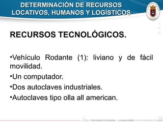DETERMINACIÓN DE RECURSOSDETERMINACIÓN DE RECURSOS
LOCATIVOS, HUMANOS Y LOGÍSTICOSLOCATIVOS, HUMANOS Y LOGÍSTICOS
RECURSOS TECNOLÓGICOS.
•Vehículo Rodante (1): liviano y de fácil
movilidad.
•Un computador.
•Dos autoclaves industriales.
•Autoclaves tipo olla all american.
 