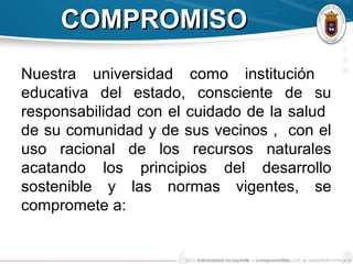 COMPROMISOCOMPROMISO
Nuestra universidad como institución
educativa del estado, consciente de su
responsabilidad con el cuidado de la salud
de su comunidad y de sus vecinos , con el
uso racional de los recursos naturales
acatando los principios del desarrollo
sostenible y las normas vigentes, se
compromete a:
 