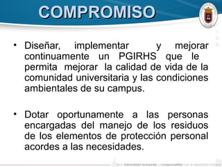 COMPROMISOCOMPROMISO
• Diseñar, implementar y mejorar
continuamente un PGIRHS que le
permita mejorar la calidad de vida de la
comunidad universitaria y las condiciones
ambientales de su campus.
• Dotar oportunamente a las personas
encargadas del manejo de los residuos
de los elementos de protección personal
acordes a las necesidades.
 