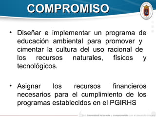COMPROMISOCOMPROMISO
• Diseñar e implementar un programa de
educación ambiental para promover y
cimentar la cultura del uso racional de
los recursos naturales, físicos y
tecnológicos.
• Asignar los recursos financieros
necesarios para el cumplimiento de los
programas establecidos en el PGIRHS
 