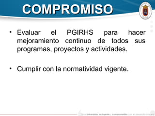 COMPROMISOCOMPROMISO
• Evaluar el PGIRHS para hacer
mejoramiento continuo de todos sus
programas, proyectos y actividades.
• Cumplir con la normatividad vigente.
 