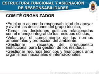 ESTRUCTURA FUNCIONAL Y ASIGNACIÓNESTRUCTURA FUNCIONAL Y ASIGNACIÓN
DE RESPONSABILIDADESDE RESPONSABILIDADES
COMITÉ ORGANIZADOR
•Es el que asume la responsabilidad de apoyar
y avalar las decisiones del grupo técnico,
•Tomar las decisiones políticas relacionadas
con el manejo integral de los residuos sólidos,
•Velar por el cumplimiento de las normas
ambientales y protección del ambiente.
•Gestionar recursos del presupuesto
institucional para la gestión de los residuos.
•Gestionar recursos técnicos y financieros ante
organismos nacionales e internacionales.
 
