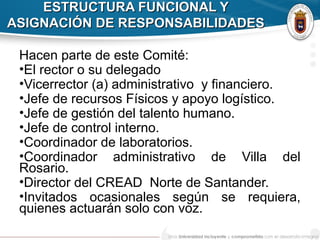 ESTRUCTURA FUNCIONAL YESTRUCTURA FUNCIONAL Y
ASIGNACIÓN DE RESPONSABILIDADESASIGNACIÓN DE RESPONSABILIDADES
Hacen parte de este Comité:
•El rector o su delegado
•Vicerrector (a) administrativo y financiero.
•Jefe de recursos Físicos y apoyo logístico.
•Jefe de gestión del talento humano.
•Jefe de control interno.
•Coordinador de laboratorios.
•Coordinador administrativo de Villa del
Rosario.
•Director del CREAD Norte de Santander.
•Invitados ocasionales según se requiera,
quienes actuarán solo con voz.
 