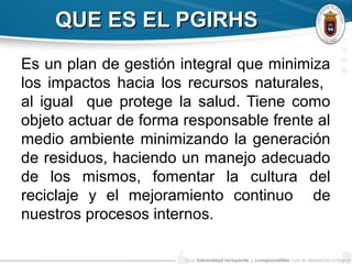 QUE ES EL PGIRHSQUE ES EL PGIRHS
Es un plan de gestión integral que minimiza
los impactos hacia los recursos naturales,
al igual que protege la salud. Tiene como
objeto actuar de forma responsable frente al
medio ambiente minimizando la generación
de residuos, haciendo un manejo adecuado
de los mismos, fomentar la cultura del
reciclaje y el mejoramiento continuo de
nuestros procesos internos.
 