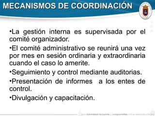 MECANISMOS DE COORDINACIÓNMECANISMOS DE COORDINACIÓN
•La gestión interna es supervisada por el
comité organizador.
•El comité administrativo se reunirá una vez
por mes en sesión ordinaria y extraordinaria
cuando el caso lo amerite.
•Seguimiento y control mediante auditorias.
•Presentación de informes a los entes de
control.
•Divulgación y capacitación.
 