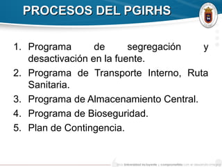PROCESOS DEL PGIRHSPROCESOS DEL PGIRHS
1. Programa de segregación y
desactivación en la fuente.
2. Programa de Transporte Interno, Ruta
Sanitaria.
3. Programa de Almacenamiento Central.
4. Programa de Bioseguridad.
5. Plan de Contingencia.
 