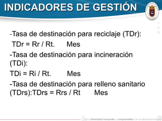 INDICADORES DE GESTIÓNINDICADORES DE GESTIÓN
-Tasa de destinación para reciclaje (TDr):
TDr = Rr / Rt. Mes
-Tasa de destinación para incineración
(TDi):
TDi = Ri / Rt. Mes
-Tasa de destinación para relleno sanitario
(TDrs):TDrs = Rrs / Rt Mes
 