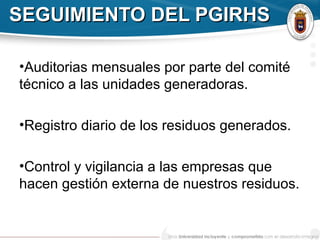SEGUIMIENTO DEL PGIRHSSEGUIMIENTO DEL PGIRHS
•Auditorias mensuales por parte del comité
técnico a las unidades generadoras.
•Registro diario de los residuos generados.
•Control y vigilancia a las empresas que
hacen gestión externa de nuestros residuos.
 