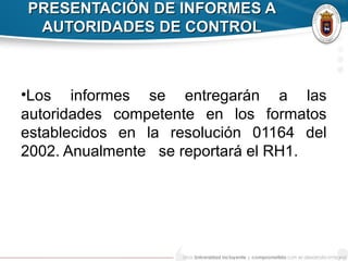 PRESENTACIÓN DE INFORMES APRESENTACIÓN DE INFORMES A
AUTORIDADES DE CONTROLAUTORIDADES DE CONTROL
•Los informes se entregarán a las
autoridades competente en los formatos
establecidos en la resolución 01164 del
2002. Anualmente se reportará el RH1.
 