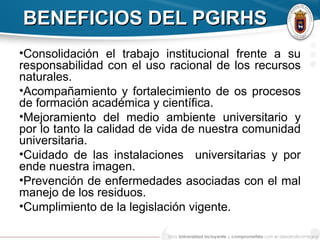 BENEFICIOS DEL PGIRHSBENEFICIOS DEL PGIRHS
•Consolidación el trabajo institucional frente a su
responsabilidad con el uso racional de los recursos
naturales.
•Acompañamiento y fortalecimiento de os procesos
de formación académica y científica.
•Mejoramiento del medio ambiente universitario y
por lo tanto la calidad de vida de nuestra comunidad
universitaria.
•Cuidado de las instalaciones universitarias y por
ende nuestra imagen.
•Prevención de enfermedades asociadas con el mal
manejo de los residuos.
•Cumplimiento de la legislación vigente.
 