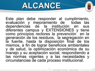 ALCANCEALCANCE
Este plan debe responder al cumplimiento,
evaluación y mejoramiento de todas las
dependencias de la institución en sus
diferentes campus y EXTENSIONES y tiene
como principios rectores la prevención en la
generación de los residuos, la segregación en
la fuente, hasta la disposición final de los
mismos, a fin de lograr beneficios ambientales
y de salud, la optimización económica de su
manejo y su aceptación social, respondiendo a
las normas vigentes y a las necesidades y
circunstancias de cada proceso institucional.
 