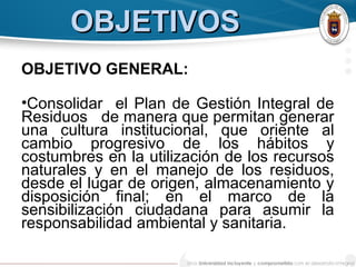 OBJETIVOSOBJETIVOS
OBJETIVO GENERAL:
•Consolidar el Plan de Gestión Integral de
Residuos de manera que permitan generar
una cultura institucional, que oriente al
cambio progresivo de los hábitos y
costumbres en la utilización de los recursos
naturales y en el manejo de los residuos,
desde el lugar de origen, almacenamiento y
disposición final; en el marco de la
sensibilización ciudadana para asumir la
responsabilidad ambiental y sanitaria.
 