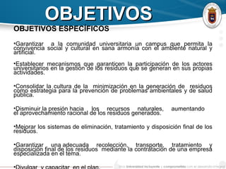 OBJETIVOSOBJETIVOS
OBJETIVOS ESPECÍFICOS
•Garantizar a la comunidad universitaria un campus que permita la
convivencia social y cultural en sana armonía con el ambiente natural y
artificial.
•Establecer mecanismos que garanticen la participación de los actores
universitarios en la gestión de los residuos que se generan en sus propias
actividades.
•Consolidar la cultura de la minimización en la generación de residuos
como estrategia para la prevención de problemas ambientales y de salud
pública.
•Disminuir la presión hacia los recursos naturales, aumentando
el aprovechamiento racional de los residuos generados.
•Mejorar los sistemas de eliminación, tratamiento y disposición final de los
residuos.
•Garantizar una adecuada recolección, transporte, tratamiento y
disposición final de los residuos mediante la contratación de una empresa
especializada en el tema.
•
 