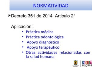 NORMATIVIDAD
Decreto 351 de 2014: Articulo 2°
Aplicación:
• Práctica médica
• Práctica odontológica
• Apoyo diagnóstico
•...