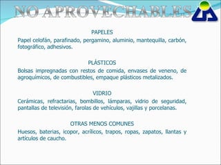 PAPELES Papel celofán, parafinado, pergamino, aluminio, mantequilla, carbón, fotográfico, adhesivos. PLÁSTICOS Bolsas impregnadas con restos de comida, envases de veneno, de agroquímicos, de combustibles, empaque plásticos metalizados. VIDRIO Cerámicas, refractarias, bombillos, lámparas, vidrio de seguridad, pantallas de televisión, farolas de vehículos, vajillas y porcelanas. OTRAS MENOS COMUNES Huesos, baterias, icopor, acrílicos, trapos, ropas, zapatos, llantas y artículos de caucho. 