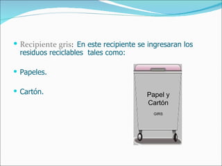 Recipiente gris :  En este recipiente se ingresaran los residuos reciclables  tales como: Papeles. Cartón. Papel y Cartón GIRS 