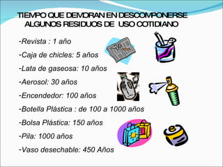 Revista : 1 año Caja de chicles: 5 años Lata de gaseosa: 10 años Aerosol: 30 años Encendedor: 100 años Botella Plástica : de 100 a 1000 años Bolsa Plástica: 150 años Pila: 1000 años Vaso desechable: 450 Años TIEMPO QUE DEMORAN EN DESCOMPONERSE ALGUNOS RESIDUOS DE  USO COTIDIANO  