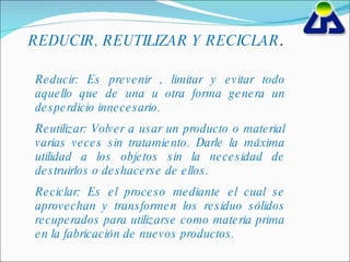 REDUCIR, REUTILIZAR Y RECICLAR . Reducir: Es prevenir , limitar y evitar todo aquello que de una u otra forma genera un desperdicio innecesario. Reutilizar: Volver a usar un producto o material varias veces sin tratamiento. Darle la máxima utilidad a los objetos sin la necesidad de destruirlos o deshacerse de ellos. Reciclar: Es el proceso mediante el cual se aprovechan y transformen los residuo sólidos recuperados para utilizarse como materia prima en la fabricación de nuevos productos. 