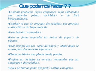 Comprar productos cuyos empaques sean elaborados con materias primas reciclables o de fácil biodegradación. Cambiar el uso de artículos desechables por artículos reutilizables o de larga duración. Usar baterías recargables. Usar de forma razonable las bolsas de papel y de plástico. Usar siempre las dos  caras del papel, y  utiliza hojas de re-uso para documentos informales. Planta un árbol o una planta donde puedas. Prefiere las bebidas en envases retornables que las enlatadas o desechables. Antes de tirar un porta “six pack”, córtalo con tijeras. Recicla el aluminio pues su fabricación es muy costosa y contaminante. Que podemos hacer ? ? 