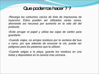Recarga los cartuchos vacíos de tinta de impresoras de inyeccion. Estos pueden ser utilizados varias veces, ahorrando así recursos por aumento en la vida útil del producto. Evita arrugar el papel y utiliza las cajas de cartón para guardarlo. Cuando viajes, no arrojes residuos por la ventana del bus o carro, por que además de ensuciar la vía, puede ser peligroso para los peatones que la utilizan. Cuando salgas a la playa, guarda los residuos en una bolsa y deposítalos en la caneca mas cercana. Que podemos hacer ? ? 