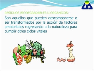 RESIDUOS BIODEGRADABLES U ORGANICOS: Son aquellos que pueden descomponerse o ser transformados  por la acción de factores ambientales regresando a la naturaleza para cumplir otros ciclos vitales 