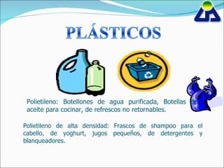 Polietileno: Botellones de agua purificada, Botellas de aceite para cocinar, de refrescos no retornables. Polietileno de alta densidad: Frascos de shampoo para el cabello, de yoghurt, jugos pequeños, de detergentes y blanqueadores. 