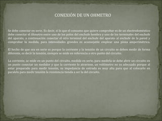 CONEXIÓN DE UN OHMETRO
Se debe conectar en serie. Es decir, si lo que el consumo que quiere comprobar es de un electrodoméstico
debe conectar el óhmetro entre uno de los polos del enchufe hembra y uno de los terminales del enchufe
del aparato, a continuación conectar el otro terminal del enchufe del aparato al enchufe de la pared y
comprobar la medida, para intensidades grandes es aconsejable emplear una pinza amperimétrica.
El hecho de que sea en serie es porque la corriente y la tensión de un circuito se deben medir de forma
diferente, es decir la tensión, siempre se mide en referencia a otro punto del circuito.
La corriente, se mide en un punto del circuito, medida en serie, para medirla se debe abrir un circuito en
un punto conectar un medidor y que la corriente lo atraviese, un voltímetro no es adecuado porque al
estar preparado para medir tensión, su impedancia de entrada es muy alta para que al colocarlo en
paralelo para medir tensión la resistencia tienda a ser la del circuito.
 