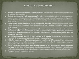 COMO UTILIZAR UN OHMETRO
1. Apagar el circuito donde se realizara la medicion, El ohmímetro proporcionara la energia que
se necesita para la medida.
2. Escoger un ohmímetro adecuado para el circuito . Los analógicos tienen un alcance de entre
0-10 a 0-10,000 ohms, mientras que los digitales controlan y miden el alcance de tu dispositivo
automáticamente, se debe chequear que el ohmmimetro posea baterias y que se encuentren en
buen estado.
3. Conectar las puntas de prueba en los enchufes del aparato, para los multifuncionales, verás
un enchufe común, o negativo, y un enchufe positivo, los colores corresponden a rojo y negro
generalmente.
4. Elige el componente que se desea medir en el circuito o aparato eléctrico. No
necesariamente se pueden medir elementos en un circuito electrico de manera practica se
puede usar cualquierelemento que conduzca elecytricidad como por ejemplo un trozo de
una barra metalica.
5. Toca una sonda y un final de circuito y anota la lectura del instrumento. Si compraste un
resistente de 1000 ohms, puedes poner la sonda en cada conductor.
6. Aísla los componentes del circuito para comprobarlos individualmente. Si lees los ohms en
una resistencia en una tabla de circuito impresa, tendrás que soltar la resistencia para asegurar
que no estás obteniendo una lectura falsa.
7. Lee la resistencia de un cable o un circuito para ver si hay alguna fisura o apertura en el
circuito. Si lees ohms infinitos, es que hay algún componente roto o quemado. Como algunos
cables tienen semiconductores, es posible que no seas capaz de medirlo con solo un ohmímetro.
8. Apaga el aparato cuando no lo uses.
 