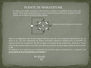 PUENTE DE WHEATSTONE
Se utiliza para medir resistencias desconocidas mediante el equilibrio de los brazos del
puente. Estos están constituidos por cuatro resistencias que forman un circuito cerrado,
siendo una de ellas la resistencia bajo medida.
Disposición típica del puente de wheatstone
Según la configuración del circuito original tenemos que, Rx es la resistencia desconocida, por su
parte R1, R2 y R3 son resistencias de valores conocidos, además la resistencia R2 es ajustable. La
relación de las dos resistencias (R1/R2) es igual a la relación de las resistencias (Rx/R3), el voltaje
entre los dos puntos medios será nulo y por tanto no circulará corriente alguna entre esos dos puntos
C y B.
El voltímetro seria utilizado para la detección de corriente nula, la resistencia R2, se ajustaría a tal
punto que se alcance el equilibrio en el circuito,
en condición de equilibrio siempre se cumple que:
Rx=R1xR3
R2
 