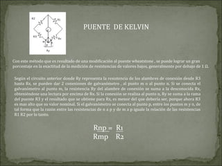 PUENTE DE KELVIN
Con este método que es resultado de una modificación al puente wheatstone , se puede lograr un gran
porcentaje en la exactitud de la medición de resistencias de valores bajos, generalmente por debajo de 1 Ω.
Según el circuito anterior donde Ry representa la resistencia de los alambres de conexión desde R3
hasta Rx, se pueden dar 2 conexiones de galvanómetro , al punto m o al punto n. Si se conecta el
galvanómetro al punto m, la resistencia Ry del alambre de conexión se suma a la desconocida Rx,
obteniéndose una lectura por encima de Rx. Si la conexión se realiza al punto n, Ry se suma a la rama
del puente R3 y el resultado que se obtiene para Rx, es menor del que debería ser, porque ahora R3
es mas alto que su valor nominal. Si el galvanómetro se conecta al punto p, entre los puntos m y n, de
tal forma que la razón entre las resistencias de n a p y de m a p iguale la relación de las resistencias
R1 R2 por lo tanto.
Rnp = R1
Rmp R2
 