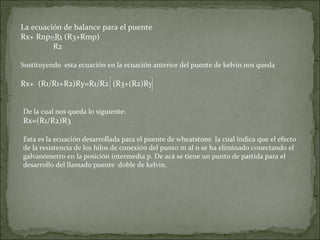 La ecuación de balance para el puente
Rx+ Rnp=R1 (R3+Rmp)
R2
Sustituyendo esta ecuación en la ecuación anterior del puente de kelvin nos queda
Rx+ (R1/R1+R2)Ry=R1/R2 (R3+(R2)Ry
De la cual nos queda lo siguiente:
Rx=(R1/R2)R3
Esta es la ecuación desarrollada para el puente de wheatstone la cual indica que el efecto
de la resistencia de los hilos de conexión del punto m al n se ha eliminado conectando el
galvanómetro en la posición intermedia p. De acá se tiene un punto de partida para el
desarrollo del llamado puente doble de kelvin.
 