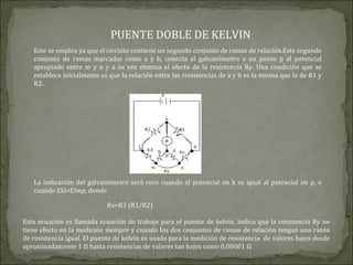 PUENTE DOBLE DE KELVIN
Este se emplea ya que el circuito contiene un segundo conjunto de ramas de relación.Este segundo
conjunto de ramas marcadas como a y b, conecta el galvanómetro a un punto p al potencial
apropiado entre m y n y a su vez elimina el efecto de la resistencia Ry. Una condición que se
establece inicialmente es que la relación entre las resistencias de a y b es la misma que la de R1 y
R2.
La indicación del galvanómetro será cero cuando el potencial en k es igual al potencial en p, o
cuando Ekl=Elmp, donde
Rx=R3 (R1/R2)
Esta ecuación es llamada ecuación de trabajo para el puente de kelvin, indica que la resistencia Ry no
tiene efecto en la medición siempre y cuando los dos conjuntos de ramas de relación tengan una razón
de resistencia igual. El puente de kelvin es usado para la medición de resistencia de valores bajos desde
aproximadamente 1 Ω hasta resistencias de valores tan bajos como 0,00001 Ω
 
