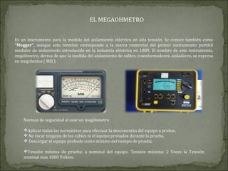 EL MEGAOHMETRO
Es un instrumento para la medida del aislamiento eléctrico en alta tensión. Se conoce también como
"Megger", aunque este término corresponde a la marca comercial del primer instrumento portátil
medidor de aislamiento introducido en la industria eléctrica en 1889. El nombre de este instrumento,
megóhmetro, deriva de que la medida del aislamiento de cables, transformadores, aisladores, se expresa
en megohmios ( MΩ ).
Normas de seguridad al usar un megóhmetro
Aplicar todas las normativas para efectuar la desconexión del equipo a probar.
 No tocar ninguno de los cables ni el equipo probados durante la prueba.
 Descargar el equipo probado como mínimo del tiempo de prueba.
Tensión mínima de prueba: a nominal del equipo. Tensión máxima: 2 Veces la Tensión
nominal mas 1000 Voltios.
 