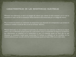 CARACTERISTICAS DE LAS RESISTENCIAS ELECTRICAS
Poseen una tolerancia, es decir un margen de valores que rodean el valor nominal y en el cual se
encuentra el valor real de la resistencia. Dicha tolerancia esta enmarcada por un código de colores.
Las resistencias tienen un coeficiente de temperatura que depende de la temperatura que alcance la
resistencia cuando a través de ella circule la corriente eléctrica.
Están fabricadas en una variedad de materiales, las resistencias mas comunes se fabrican en níquel,
cobre y zinc en diferentes proporciones las cuales harán variar la resistividad. El níquel es el elemento
que determinara un aumento en la resistividad ya que si la aleación posee un nivel alto de este
elemento la resistencia tendrá gran resistividad. El carbono es utilizado en las escobillas de los
motores eléctricos por sus alto nivel de resistividad que puede ser hasta 2400 veces el del cobre.
 