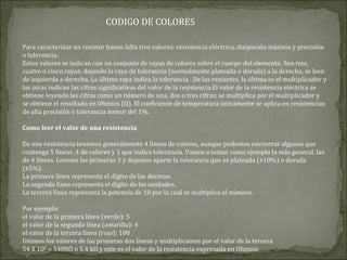 Para caracterizar un resistor hacen falta tres valores: resistencia eléctrica, disipación máxima y precisión
o tolerancia.
Estos valores se indican con un conjunto de rayas de colores sobre el cuerpo del elemento. Son tres,
cuatro o cinco rayas; dejando la raya de tolerancia (normalmente plateada o dorada) a la derecha, se leen
de izquierda a derecha. La última raya indica la tolerancia . De las restantes, la última es el multiplicador y
las otras indican las cifras significativas del valor de la resistencia.El valor de la resistencia eléctrica se
obtiene leyendo las cifras como un número de una, dos o tres cifras; se multiplica por el multiplicador y
se obtiene el resultado en Ohmios (Ω). El coeficiente de temperatura únicamente se aplica en resistencias
de alta precisión o tolerancia menor del 1%.
Como leer el valor de una resistencia
En una resistencia tenemos generalmente 4 líneas de colores, aunque podemos encontrar algunas que
contenga 5 líneas ,4 de colores y 1 que indica tolerancia. Vamos a tomar como ejemplo la más general, las
de 4 líneas. Leemos las primeras 3 y dejamos aparte la tolerancia que es plateada (±10%) o dorada
(±5%).
La primera línea representa el dígito de las decenas.
La segunda línea representa el dígito de las unidades.
La tercera línea representa la potencia de 10 por la cual se multiplica el número.
Por ejemplo:
el valor de la primera línea (verde): 5
el valor de la segunda línea (amarillo): 4
el valor de la tercera línea (rojo): 100
Unimos los valores de las primeras dos líneas y multiplicamos por el valor de la tercera
54 X 100
= 5400Ω o 5,4 kΩ y este es el valor de la resistencia expresada en Ohmios
CODIGO DE COLORES
 
