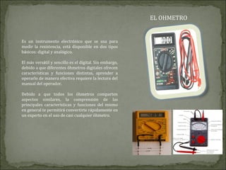 EL OHMETRO
Es un instrumento electrónico que se usa para
medir la resistencia, está disponible en dos tipos
básicos: digital y analógico.
El más versátil y sencillo es el digital. Sin embargo,
debido a que diferentes óhmetros digitales ofrecen
características y funciones distintas, aprender a
operarlo de manera efectiva requiere la lectura del
manual del operador.
Debido a que todos los óhmetros comparten
aspectos similares, la comprensión de las
principales características y funciones del mismo
en general te permitirá convertirte rápidamente en
un experto en el uso de casi cualquier óhmetro.
 
