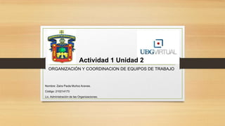 Actividad 1 Unidad 2
ORGANIZACIÓN Y COORDINACION DE EQUIPOS DE TRABAJO

Nombre: Zaira Paola Muñoz Aceves.
Código: 210214173
Lic. Administración de las Organizaciones.

 