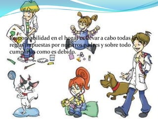 Responsabilidad en el hogar es llevar a cabo todas las reglas impuestas por nuestros padres y sobre todo cumplirlas como es debido.  