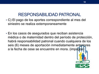 10
RESPONSABILIDAD PATRONAL
• C) El pago de los aportes correspondiente al mes del
siniestro se realiza extemporaneamente
• En los casos de asegurados que reciban asistencia
médica o de maternidad dentro del período de protección,
habrá responsabilidad patronal cuando cualquiera de los
seis (6) meses de aportación inmediatamente anteriores
a la fecha de cese se encuentre en mora. (impagos)
 