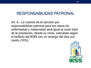 11
RESPONSABILIDAD PATRONAL
Art. 6.- La cuantía de la sanción por
responsabilidad patronal para los casos de
enfermedad y maternidad será igual al costo total
de la prestación, desde su inicio, calculada según
el tarifario del IESS con un recargo del diez por
ciento (10%).
 